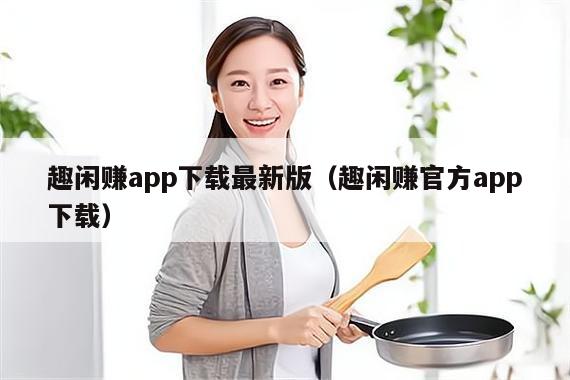 趣闲赚app下载最新版（趣闲赚官方app下载）