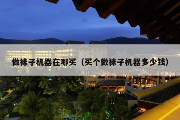 做袜子机器在哪买（买个做袜子机器多少钱）